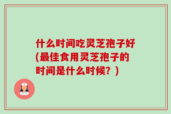 什么时间吃灵芝孢子好(佳食用灵芝孢子的时间是什么时候?) 什么时间吃灵芝孢子好(佳食用灵芝孢子的时间是什么时候?)
