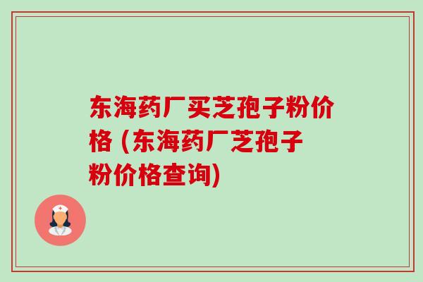 东海药厂买芝孢子粉价格 (东海药厂芝孢子粉价格查询)