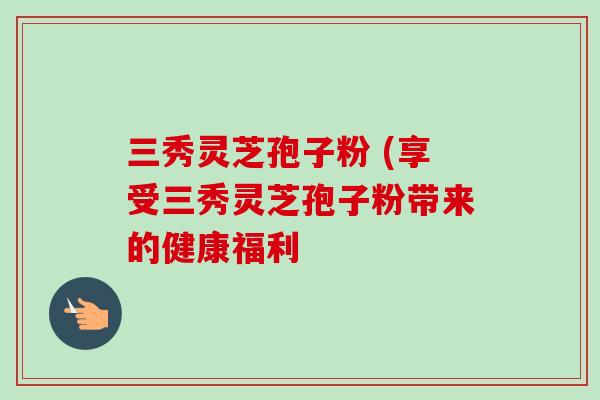 三秀灵芝孢子粉 (享受三秀灵芝孢子粉带来的健康福利 三秀灵芝孢子粉 (享受三秀灵芝孢子粉带来的健康福利