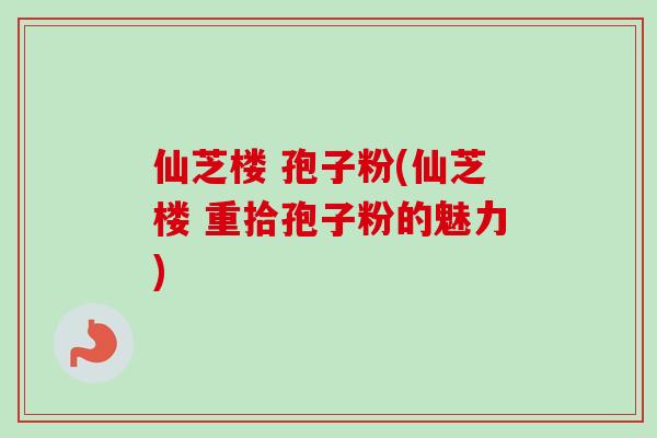 仙芝楼 孢子粉(仙芝楼 重拾孢子粉的魅力) 仙芝楼 孢子粉(仙芝楼 重拾孢子粉的魅力)
