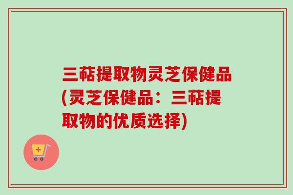 三萜提取物灵芝保健品(灵芝保健品:三萜提取物的优质选择) 三萜提取物灵芝保健品(灵芝保健品:三萜提取物的优质选择)