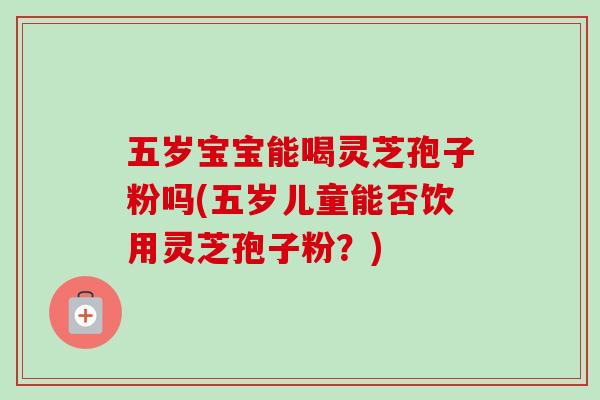 五岁宝宝能喝灵芝孢子粉吗(五岁儿童能否饮用灵芝孢子粉?) 五岁宝宝能喝灵芝孢子粉吗(五岁儿童能否饮用灵芝孢子粉?)