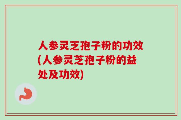 人参灵芝孢子粉的功效(人参灵芝孢子粉的益处及功效)
