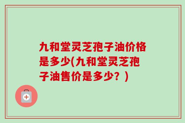 九和堂灵芝孢子油价格是多少(九和堂灵芝孢子油售价是多少?) 九和堂灵芝孢子油价格是多少(九和堂灵芝孢子油售价是多少?)