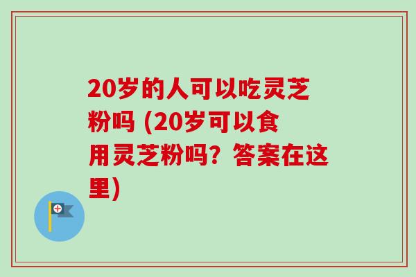 20岁的人可以吃灵芝粉吗 (20岁可以食用灵芝粉吗？答案在这里)