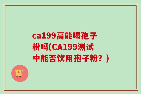 ca199高能喝孢子粉吗(CA199测试中能否饮用孢子粉？)