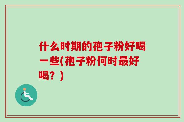 什么时期的孢子粉好喝一些(孢子粉何时好喝?) 什么时期的孢子粉好喝一些(孢子粉何时好喝?)