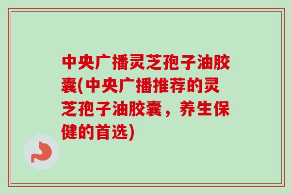 中央广播灵芝孢子油胶囊(中央广播推荐的灵芝孢子油胶囊,养生保健的首选) 中央广播灵芝孢子油胶囊(中央广播推荐的灵芝孢子油胶囊,养生保健的首选)