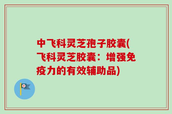 中飞科灵芝孢子胶囊(飞科灵芝胶囊：增强免疫力的有效辅助品)