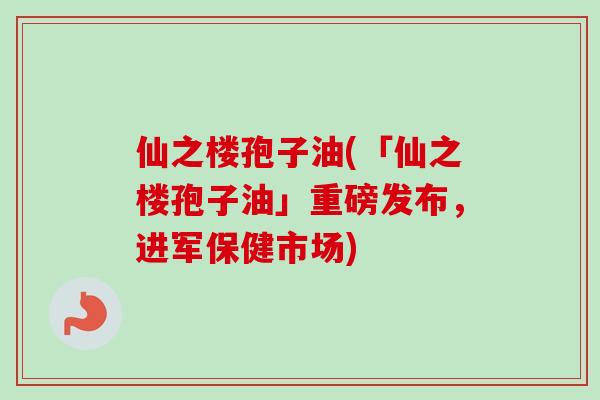 仙之楼孢子油(「仙之楼孢子油」重磅发布,进军保健市场) 仙之楼孢子油(「仙之楼孢子油」重磅发布,进军保健市场)