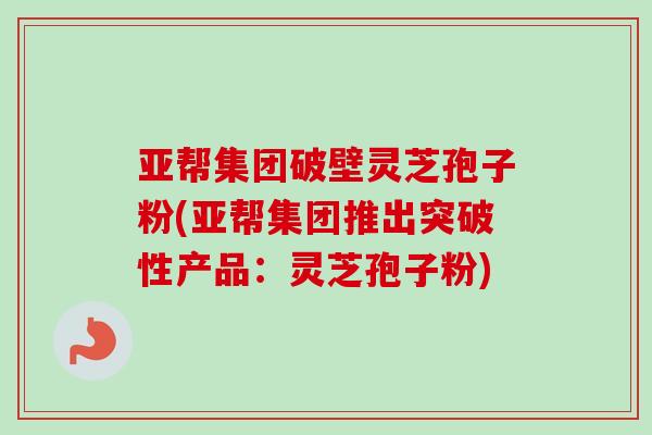 亚帮集团破壁灵芝孢子粉(亚帮集团推出突破性产品:灵芝孢子粉) 亚帮集团破壁灵芝孢子粉(亚帮集团推出突破性产品:灵芝孢子粉)