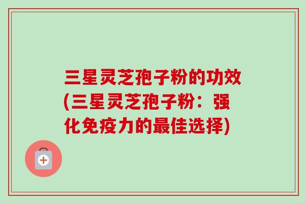 三星灵芝孢子粉的功效(三星灵芝孢子粉:强化免疫力的佳选择) 三星灵芝孢子粉的功效(三星灵芝孢子粉:强化免疫力的佳选择)