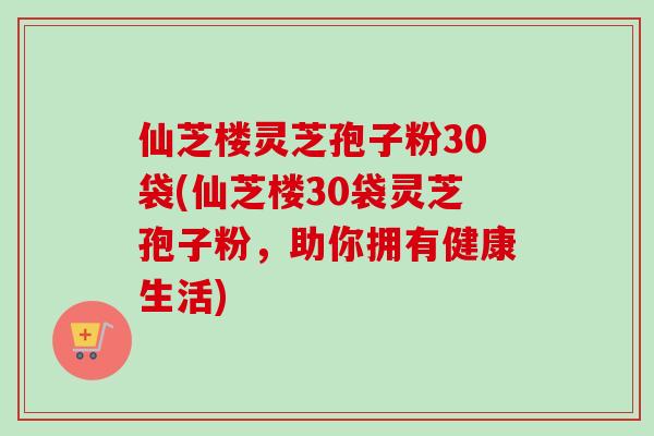 仙芝楼灵芝孢子粉30袋(仙芝楼30袋灵芝孢子粉,助你拥有健康生活) 仙芝楼灵芝孢子粉30袋(仙芝楼30袋灵芝孢子粉,助你拥有健康生活)
