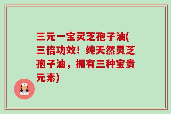 三元一宝灵芝孢子油(三倍功效!纯天然灵芝孢子油,拥有三种宝贵元素) 三元一宝灵芝孢子油(三倍功效!纯天然灵芝孢子油,拥有三种宝贵元素)