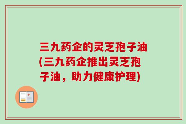 三九药企的灵芝孢子油(三九药企推出灵芝孢子油,助力健康护理) 三九药企的灵芝孢子油(三九药企推出灵芝孢子油,助力健康护理)