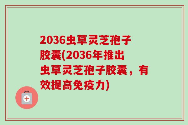 2036虫草灵芝孢子胶囊(2036年推出虫草灵芝孢子胶囊,有效提高免疫力) 2036虫草灵芝孢子胶囊(2036年推出虫草灵芝孢子胶囊,有效提高免疫力)