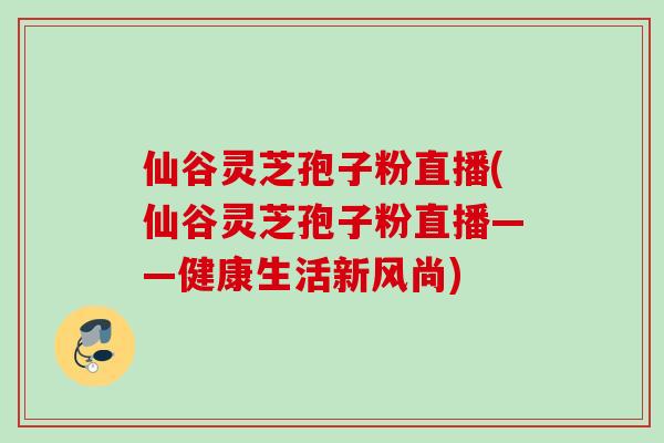仙谷灵芝孢子粉直播(仙谷灵芝孢子粉直播——健康生活新风尚) 仙谷灵芝孢子粉直播(仙谷灵芝孢子粉直播——健康生活新风尚)