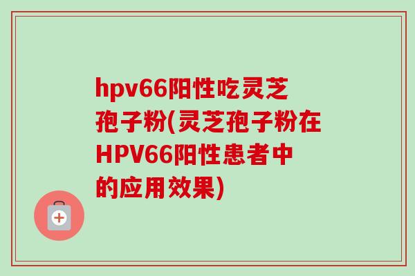 hpv66阳性吃灵芝孢子粉(灵芝孢子粉在HPV66阳性患者中的应用效果) hpv66阳性吃灵芝孢子粉(灵芝孢子粉在HPV66阳性患者中的应用效果)