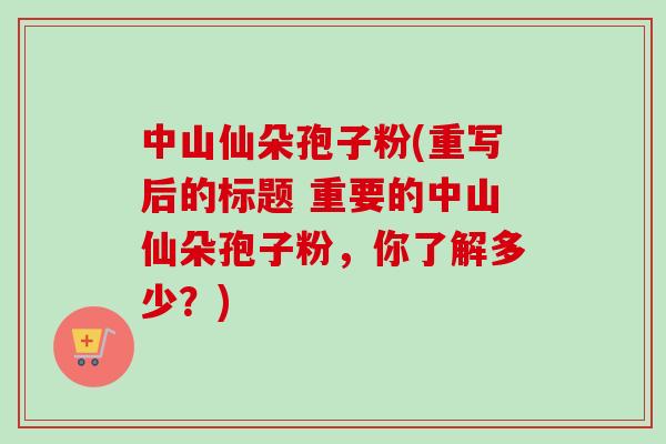 中山仙朵孢子粉(重写后的标题 重要的中山仙朵孢子粉，你了解多少？)