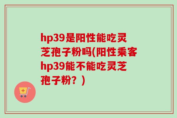 hp39是阳性能吃灵芝孢子粉吗(阳性乘客hp39能不能吃灵芝孢子粉？)