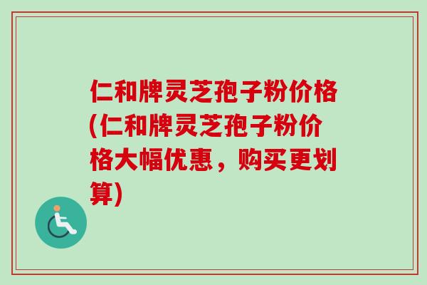 仁和牌灵芝孢子粉价格(仁和牌灵芝孢子粉价格大幅优惠,购买更划算) 仁和牌灵芝孢子粉价格(仁和牌灵芝孢子粉价格大幅优惠,购买更划算)