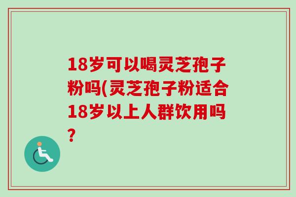 18岁可以喝灵芝孢子粉吗(灵芝孢子粉适合18岁以上人群饮用吗？