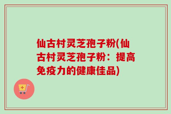仙古村灵芝孢子粉(仙古村灵芝孢子粉:提高免疫力的健康佳品) 仙古村灵芝孢子粉(仙古村灵芝孢子粉:提高免疫力的健康佳品)
