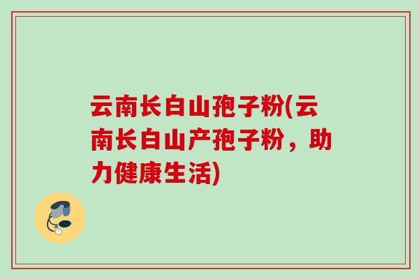 云南长白山孢子粉(云南长白山产孢子粉,助力健康生活) 云南长白山孢子粉(云南长白山产孢子粉,助力健康生活)