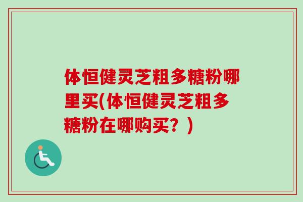 体恒健灵芝粗多糖粉哪里买(体恒健灵芝粗多糖粉在哪购买?) 体恒健灵芝粗多糖粉哪里买(体恒健灵芝粗多糖粉在哪购买?)