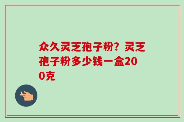 众久灵芝孢子粉？灵芝孢子粉多少钱一盒200克