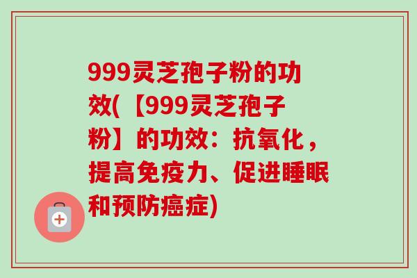 999灵芝孢子粉的功效(【999灵芝孢子粉】的功效:,提高免疫力、促进和症) 999灵芝孢子粉的功效(【999灵芝孢子粉】的功效:,提高免疫力、促进和症)