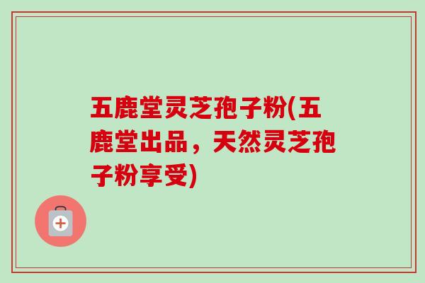 五鹿堂灵芝孢子粉(五鹿堂出品，天然灵芝孢子粉享受)