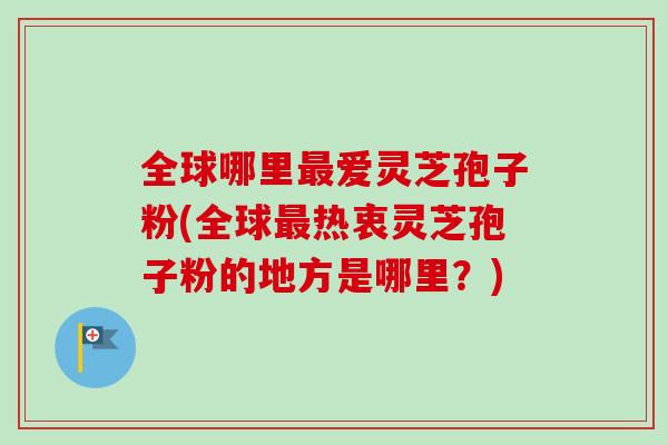 全球哪里爱灵芝孢子粉(全球热衷灵芝孢子粉的地方是哪里?) 全球哪里爱灵芝孢子粉(全球热衷灵芝孢子粉的地方是哪里?)