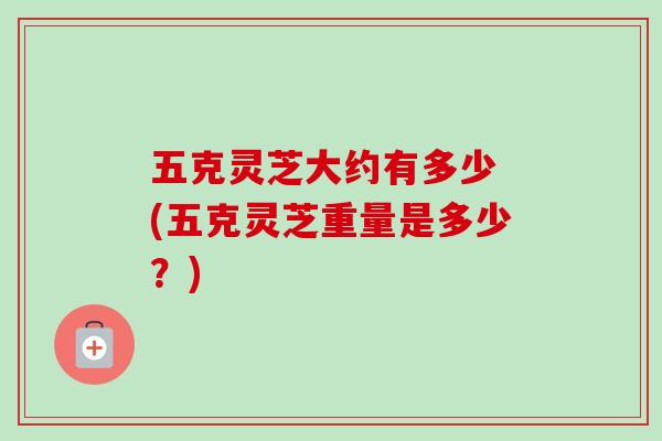 五克灵芝大约有多少 (五克灵芝重量是多少？)