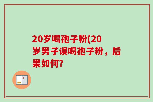 20岁喝孢子粉(20岁男子误喝孢子粉,后果如何? 20岁喝孢子粉(20岁男子误喝孢子粉,后果如何?