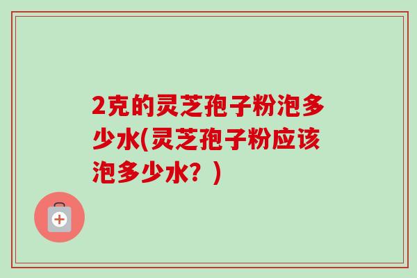 2克的灵芝孢子粉泡多少水(灵芝孢子粉应该泡多少水?) 2克的灵芝孢子粉泡多少水(灵芝孢子粉应该泡多少水?)