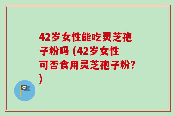 42岁女性能吃灵芝孢子粉吗 (42岁女性可否食用灵芝孢子粉?) 42岁女性能吃灵芝孢子粉吗 (42岁女性可否食用灵芝孢子粉?)