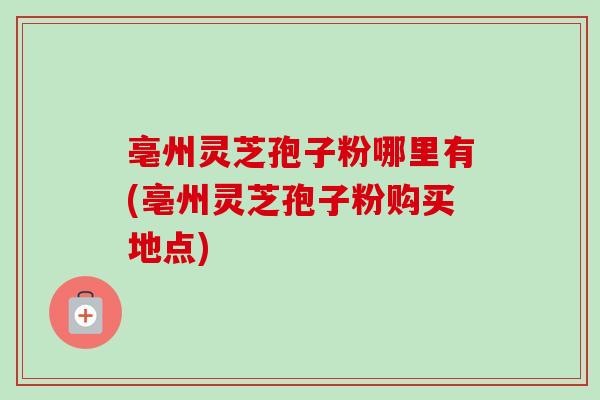 亳州灵芝孢子粉哪里有(亳州灵芝孢子粉购买地点)