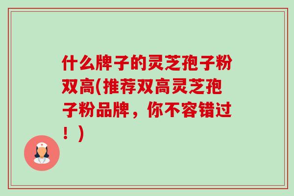 什么牌子的灵芝孢子粉双高(推荐双高灵芝孢子粉品牌，你不容错过！)