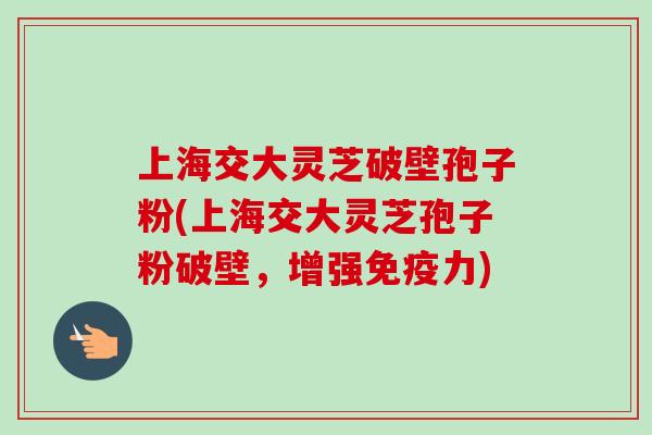 上海交大灵芝破壁孢子粉(上海交大灵芝孢子粉破壁，增强免疫力)