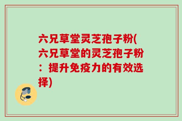 六兄草堂灵芝孢子粉(六兄草堂的灵芝孢子粉:提升免疫力的有效选择) 六兄草堂灵芝孢子粉(六兄草堂的灵芝孢子粉:提升免疫力的有效选择)