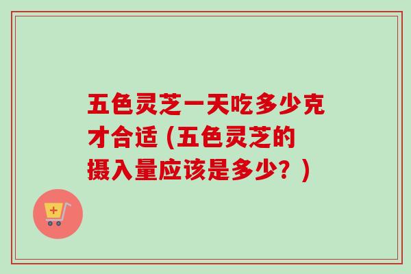 五色灵芝一天吃多少克才合适 (五色灵芝的摄入量应该是多少?) 五色灵芝一天吃多少克才合适 (五色灵芝的摄入量应该是多少?)