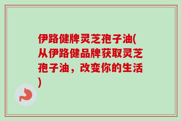 伊路健牌灵芝孢子油(从伊路健品牌获取灵芝孢子油,改变你的生活) 伊路健牌灵芝孢子油(从伊路健品牌获取灵芝孢子油,改变你的生活)