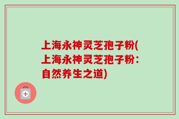 上海永神灵芝孢子粉(上海永神灵芝孢子粉:自然养生之道) 上海永神灵芝孢子粉(上海永神灵芝孢子粉:自然养生之道)