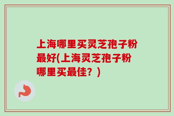 上海哪里买灵芝孢子粉好(上海灵芝孢子粉哪里买佳?) 上海哪里买灵芝孢子粉好(上海灵芝孢子粉哪里买佳?)