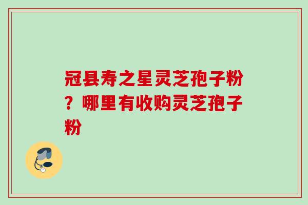 冠县寿之星灵芝孢子粉?哪里有收购灵芝孢子粉 冠县寿之星灵芝孢子粉?哪里有收购灵芝孢子粉