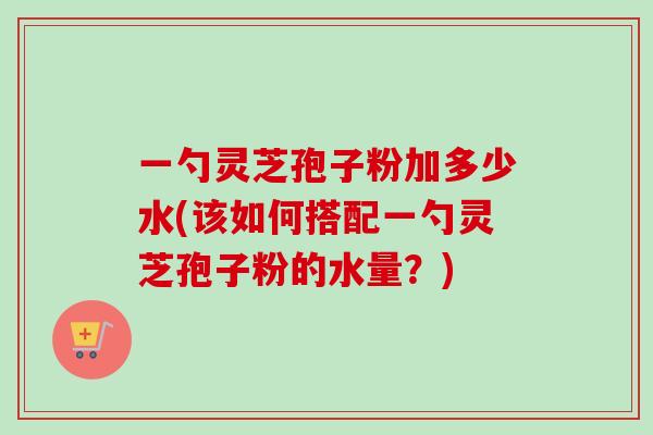 一勺灵芝孢子粉加多少水(该如何搭配一勺灵芝孢子粉的水量?) 一勺灵芝孢子粉加多少水(该如何搭配一勺灵芝孢子粉的水量?)
