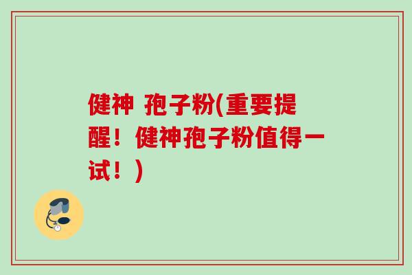 健神 孢子粉(重要提醒!健神孢子粉值得一试!) 健神 孢子粉(重要提醒!健神孢子粉值得一试!)