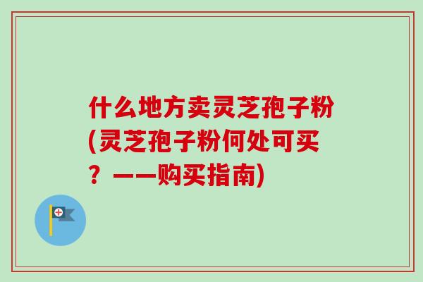 什么地方卖灵芝孢子粉(灵芝孢子粉何处可买?——购买指南) 什么地方卖灵芝孢子粉(灵芝孢子粉何处可买?——购买指南)