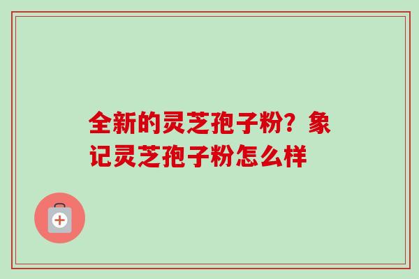 全新的灵芝孢子粉?象记灵芝孢子粉怎么样 全新的灵芝孢子粉?象记灵芝孢子粉怎么样